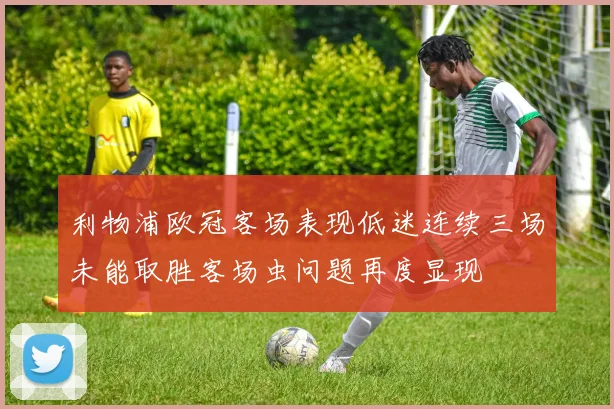 利物浦欧冠客场表现低迷连续三场未能取胜客场虫问题再度显现