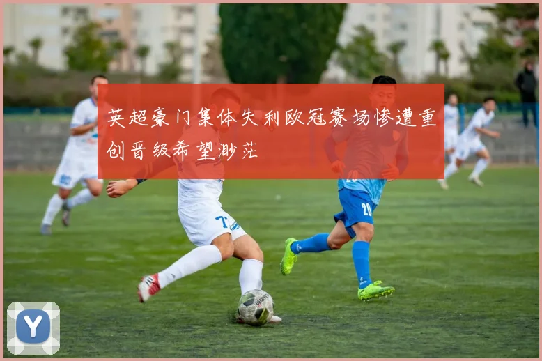 英超豪门集体失利欧冠赛场惨遭重创晋级希望渺茫