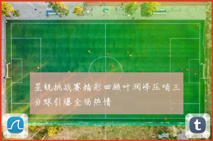 星锐挑战赛精彩回顾叶润峰压哨三分球引爆全场热情